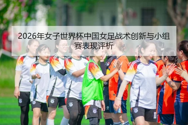 2026年女子世界杯中国女足战术创新与小组赛表现评析