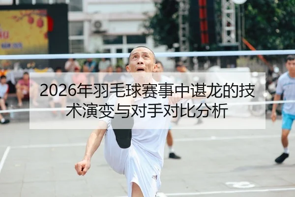 2026年羽毛球赛事中谌龙的技术演变与对手对比分析