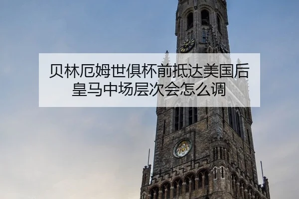 贝林厄姆世俱杯前抵达美国后 皇马中场层次会怎么调