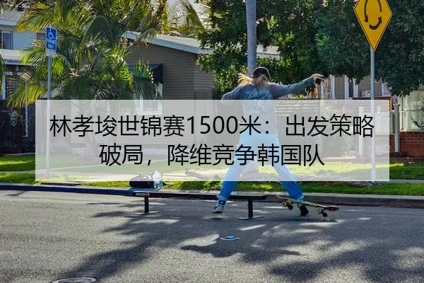 林孝埈世锦赛1500米：出发策略破局，降维竞争韩国队