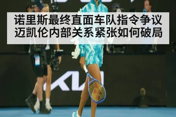 诺里斯最终直面车队指令争议迈凯伦内部关系紧张如何破局