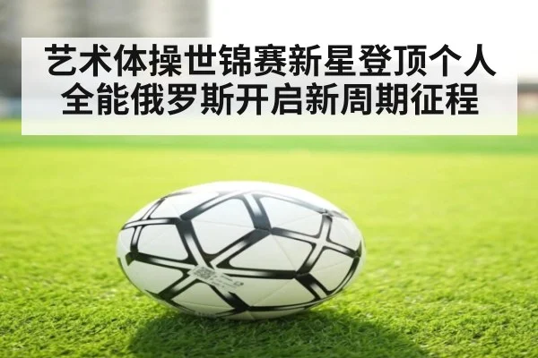 艺术体操世锦赛新星登顶个人全能俄罗斯开启新周期征程