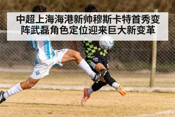 中超上海海港新帅穆斯卡特首秀变阵武磊角色定位迎来巨大新变革